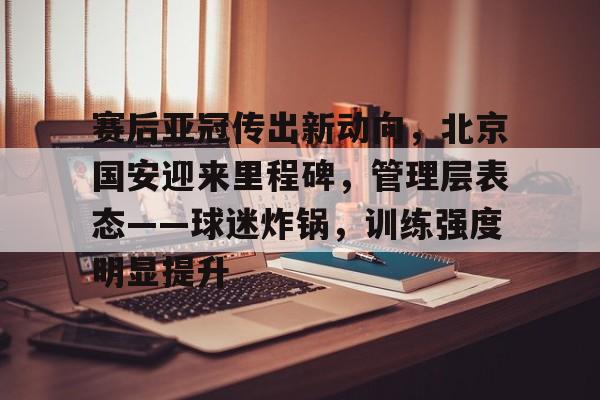 手机网游-赛后亚冠传出新动向，北京国安迎来里程碑，管理层表态——球迷炸锅，训练强度明显提升的简单介绍
